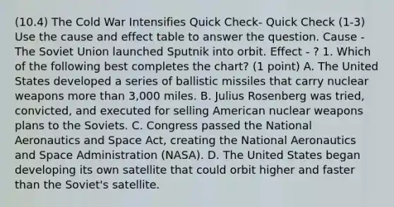 (10.4) The Cold War Intensifies Quick Check- Quick Check (1-3) Use the cause and effect table to answer the question. Cause - The Soviet Union launched Sputnik into orbit. Effect - ? 1. Which of the following best completes the chart? (1 point) A. The United States developed a series of ballistic missiles that carry nuclear weapons more than 3,000 miles. B. Julius Rosenberg was tried, convicted, and executed for selling American nuclear weapons plans to the Soviets. C. Congress passed the National Aeronautics and Space Act, creating the National Aeronautics and Space Administration (NASA). D. The United States began developing its own satellite that could orbit higher and faster than the Soviet's satellite.