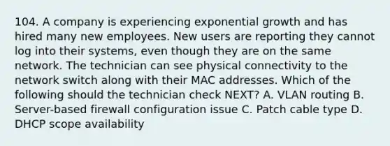 104. A company is experiencing exponential growth and has hired many new employees. New users are reporting they cannot log into their systems, even though they are on the same network. The technician can see physical connectivity to the network switch along with their MAC addresses. Which of the following should the technician check NEXT? A. VLAN routing B. Server-based firewall configuration issue C. Patch cable type D. DHCP scope availability