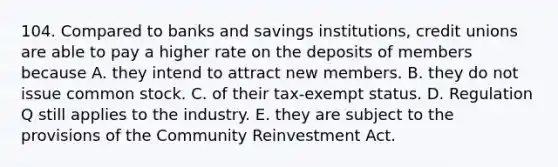 104. Compared to banks and savings institutions, credit unions are able to pay a higher rate on the deposits of members because A. they intend to attract new members. B. they do not issue common stock. C. of their tax-exempt status. D. Regulation Q still applies to the industry. E. they are subject to the provisions of the Community Reinvestment Act.