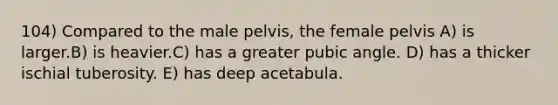 104) Compared to the male pelvis, the female pelvis A) is larger.B) is heavier.C) has a greater pubic angle. D) has a thicker ischial tuberosity. E) has deep acetabula.