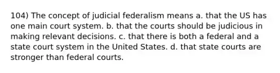 104) The concept of judicial federalism means a. that the US has one main court system. b. that the courts should be judicious in making relevant decisions. c. that there is both a federal and a state court system in the United States. d. that <a href='https://www.questionai.com/knowledge/k0UTVXnPxH-state-courts' class='anchor-knowledge'>state courts</a> are stronger than <a href='https://www.questionai.com/knowledge/kzzdxYQ4u6-federal-courts' class='anchor-knowledge'>federal courts</a>.