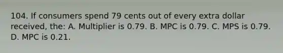 104. If consumers spend 79 cents out of every extra dollar received, the: A. Multiplier is 0.79. B. MPC is 0.79. C. MPS is 0.79. D. MPC is 0.21.