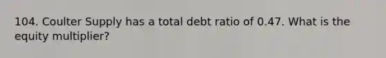 104. Coulter Supply has a total debt ratio of 0.47. What is the equity multiplier?