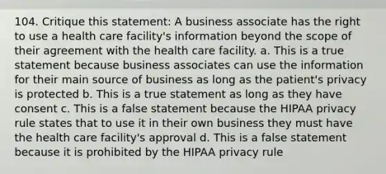 104. Critique this statement: A business associate has the right to use a health care facility's information beyond the scope of their agreement with the health care facility. a. This is a true statement because business associates can use the information for their main source of business as long as the patient's privacy is protected b. This is a true statement as long as they have consent c. This is a false statement because the HIPAA privacy rule states that to use it in their own business they must have the health care facility's approval d. This is a false statement because it is prohibited by the HIPAA privacy rule