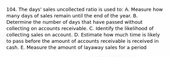 104. The days' sales uncollected ratio is used to: A. Measure how many days of sales remain until the end of the year. B. Determine the number of days that have passed without collecting on accounts receivable. C. Identify the likelihood of collecting sales on account. D. Estimate how much time is likely to pass before the amount of accounts receivable is received in cash. E. Measure the amount of layaway sales for a period