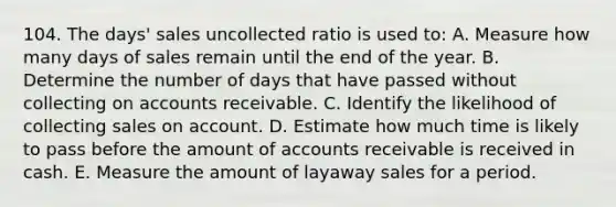 104. The days' sales uncollected ratio is used to: A. Measure how many days of sales remain until the end of the year. B. Determine the number of days that have passed without collecting on accounts receivable. C. Identify the likelihood of collecting sales on account. D. Estimate how much time is likely to pass before the amount of accounts receivable is received in cash. E. Measure the amount of layaway sales for a period.