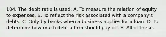 104. The debit ratio is used: A. To measure the relation of equity to expenses. B. To reflect the risk associated with a company's debts. C. Only by banks when a business applies for a loan. D. To determine how much debt a firm should pay off. E. All of these.