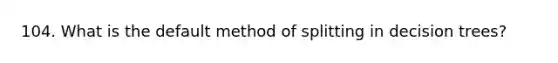 104. What is the default method of splitting in decision trees?