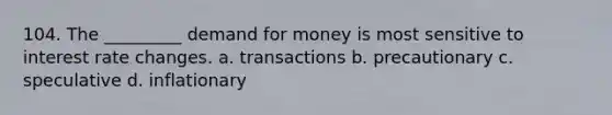 104. The _________ demand for money is most sensitive to interest rate changes. a. transactions b. precautionary c. speculative d. inflationary