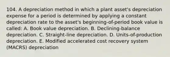 104. A depreciation method in which a plant asset's depreciation expense for a period is determined by applying a constant depreciation rate to the asset's beginning-of-period book value is called: A. Book value depreciation. B. Declining-balance depreciation. C. Straight-line depreciation. D. Units-of-production depreciation. E. Modified accelerated cost recovery system (MACRS) depreciation