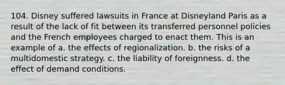 104. Disney suffered lawsuits in France at Disneyland Paris as a result of the lack of fit between its transferred personnel policies and the French employees charged to enact them. This is an example of a. the effects of regionalization. b. the risks of a multidomestic strategy. c. the liability of foreignness. d. the effect of demand conditions.