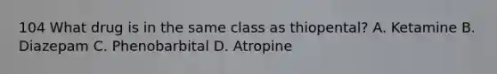 104 What drug is in the same class as thiopental? A. Ketamine B. Diazepam C. Phenobarbital D. Atropine