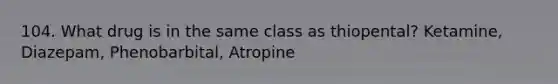 104. What drug is in the same class as thiopental? Ketamine, Diazepam, Phenobarbital, Atropine