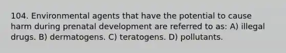 104. Environmental agents that have the potential to cause harm during prenatal development are referred to as: A) illegal drugs. B) dermatogens. C) teratogens. D) pollutants.