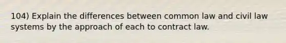 104) Explain the differences between common law and civil law systems by the approach of each to contract law.