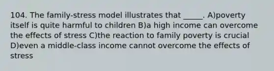 104. The family-stress model illustrates that _____. A)poverty itself is quite harmful to children B)a high income can overcome the effects of stress C)the reaction to family poverty is crucial D)even a middle-class income cannot overcome the effects of stress