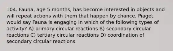 104. Fauna, age 5 months, has become interested in objects and will repeat actions with them that happen by chance. Piaget would say Fauna is engaging in which of the following types of activity? A) primary circular reactions B) secondary circular reactions C) tertiary circular reactions D) coordination of secondary circular reactions