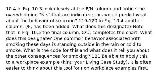 10.4 In Fig. 10.3 look closely at the P/N column and notice the overwhelming "N s" that are indicated; this would predict what about the behavior of smoking? 119-120 In Fig. 10.4 another column, I/F, has been added. What does this designate? Note that in Fig. 10.5 the final column, C/U, completes the chart. What does this designate? One common behavior associated with smoking these days is standing outside in the rain or cold to smoke. What is the code for this and what does it tell you about the other consequences for smoking? 121 Be able to apply this to a workplace example (hint: your Living Case Study). It is often easier to think about this tool for non workplace examples first.