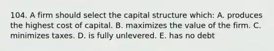 104. A firm should select the capital structure which: A. produces the highest cost of capital. B. maximizes the value of the firm. C. minimizes taxes. D. is fully unlevered. E. has no debt