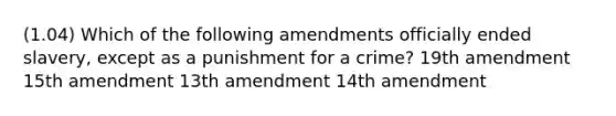 (1.04) Which of the following amendments officially ended slavery, except as a punishment for a crime? 19th amendment 15th amendment 13th amendment 14th amendment