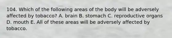 104. Which of the following areas of the body will be adversely affected by tobacco? A. brain B. stomach C. reproductive organs D. mouth E. All of these areas will be adversely affected by tobacco.