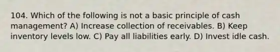 104. Which of the following is not a basic principle of cash management? A) Increase collection of receivables. B) Keep inventory levels low. C) Pay all liabilities early. D) Invest idle cash.