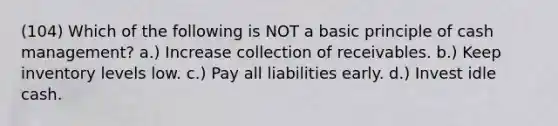 (104) Which of the following is NOT a basic principle of cash management? a.) Increase collection of receivables. b.) Keep inventory levels low. c.) Pay all liabilities early. d.) Invest idle cash.