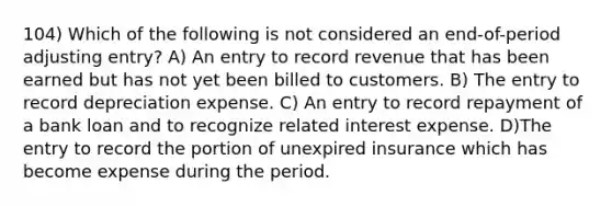 104) Which of the following is not considered an end-of-period adjusting entry? A) An entry to record revenue that has been earned but has not yet been billed to customers. B) The entry to record depreciation expense. C) An entry to record repayment of a bank loan and to recognize related interest expense. D)The entry to record the portion of unexpired insurance which has become expense during the period.