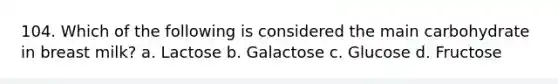 104. Which of the following is considered the main carbohydrate in breast milk? a. Lactose b. Galactose c. Glucose d. Fructose