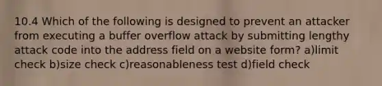 10.4 Which of the following is designed to prevent an attacker from executing a buffer overflow attack by submitting lengthy attack code into the address field on a website form? a)limit check b)size check c)reasonableness test d)field check