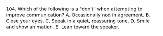 104. Which of the following is a "don't" when attempting to improve communication? A. Occasionally nod in agreement. B. Close your eyes. C. Speak in a quiet, reassuring tone. D. Smile and show animation. E. Lean toward the speaker.