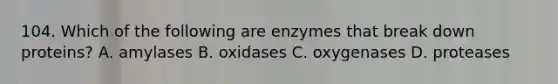 104. Which of the following are enzymes that break down proteins? A. amylases B. oxidases C. oxygenases D. proteases