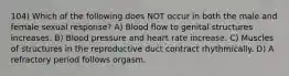 104) Which of the following does NOT occur in both the male and female sexual response? A) Blood flow to genital structures increases. B) Blood pressure and heart rate increase. C) Muscles of structures in the reproductive duct contract rhythmically. D) A refractory period follows orgasm.