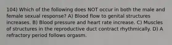 104) Which of the following does NOT occur in both the male and female sexual response? A) Blood flow to genital structures increases. B) Blood pressure and heart rate increase. C) Muscles of structures in the reproductive duct contract rhythmically. D) A refractory period follows orgasm.