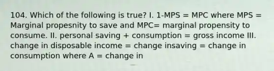 104. Which of the following is true? I. 1-MPS = MPC where MPS = Marginal propesnity to save and MPC= marginal propensity to consume. II. personal saving + consumption = gross income III. change in disposable income = change insaving = change in consumption where A = change in