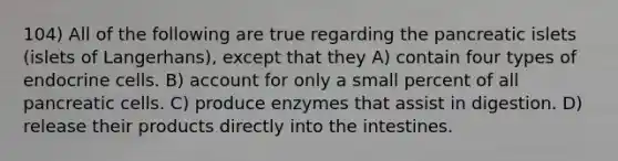 104) All of the following are true regarding the pancreatic islets (islets of Langerhans), except that they A) contain four types of endocrine cells. B) account for only a small percent of all pancreatic cells. C) produce enzymes that assist in digestion. D) release their products directly into the intestines.