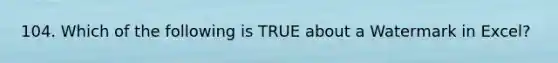 104. Which of the following is TRUE about a Watermark in Excel?