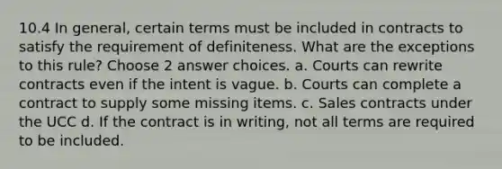 10.4 In general, certain terms must be included in contracts to satisfy the requirement of definiteness. What are the exceptions to this rule? Choose 2 answer choices. a. Courts can rewrite contracts even if the intent is vague. b. Courts can complete a contract to supply some missing items. c. Sales contracts under the UCC d. If the contract is in writing, not all terms are required to be included.