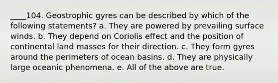 ____104. Geostrophic gyres can be described by which of the following statements? a. They are powered by prevailing surface winds. b. They depend on Coriolis effect and the position of continental land masses for their direction. c. They form gyres around the perimeters of ocean basins. d. They are physically large oceanic phenomena. e. All of the above are true.