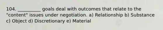 104. __________ goals deal with outcomes that relate to the "content" issues under negotiation. a) Relationship b) Substance c) Object d) Discretionary e) Material