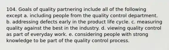 104. Goals of quality partnering include all of the following except a. including people from the quality control department. b. addressing defects early in the product life cycle. c. measuring quality against the best in the industry. d. viewing quality control as part of everyday work. e. considering people with strong knowledge to be part of the quality control process.