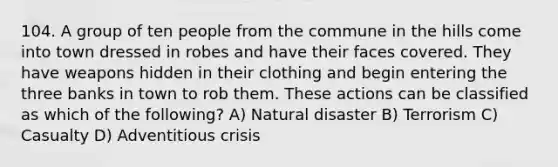 104. A group of ten people from the commune in the hills come into town dressed in robes and have their faces covered. They have weapons hidden in their clothing and begin entering the three banks in town to rob them. These actions can be classified as which of the following? A) Natural disaster B) Terrorism C) Casualty D) Adventitious crisis