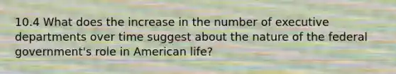 10.4 What does the increase in the number of executive departments over time suggest about the nature of the federal government's role in American life?
