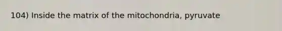 104) Inside the matrix of the mitochondria, pyruvate