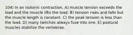 104) In an isotonic contraction, A) muscle tension exceeds the load and the muscle lifts the load. B) tension rises and falls but the muscle length is constant. C) the peak tension is less than the load. D) many twitches always fuse into one. E) postural muscles stabilize the vertebrae.