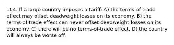 104. If a large country imposes a tariff: A) the terms-of-trade effect may offset deadweight losses on its economy. B) the terms-of-trade effect can never offset deadweight losses on its economy. C) there will be no terms-of-trade effect. D) the country will always be worse off.