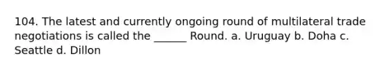 104. The latest and currently ongoing round of multilateral trade negotiations is called the ______ Round. a. Uruguay b. Doha c. Seattle d. Dillon