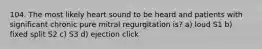 104. The most likely heart sound to be heard and patients with significant chronic pure mitral regurgitation is? a) loud S1 b) fixed split S2 c) S3 d) ejection click