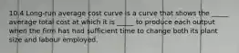 10.4 ​Long-run average cost curve is a curve that shows the​ _____ average total cost at which it is​ _____ to produce each output when the firm has had sufficient time to change both its plant size and labour employed.