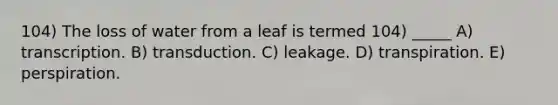 104) The loss of water from a leaf is termed 104) _____ A) transcription. B) transduction. C) leakage. D) transpiration. E) perspiration.